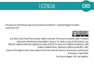  
	
  
	
  
Este	
  guía	
  se	
  distribuye	
  bajo	
  licencia	
  Reconocimiento-­‐	
  ComparErIgual	
  CreaEve	
  
commons	
  4.0	
  	
  
	
  
	
  
(cc)	
  2015	
  José	
  Pujol	
  Pérez	
  Some	
  rights	
  reserved.	
  This	
  work	
  licensed	
  under	
  CreaEve	
  
Commons	
  A[ribuEon-­‐ShareAlike	
  License.	
  To	
  view	
  a	
  copy	
  of	
  full	
  license,	
  see	
  	
  	
  	
  	
  	
  	
  	
  	
  
h[p://creaEvecommons.org/licenses/by-­‐sa/3.0/	
  or	
  write	
  to	
  CreaEve	
  Commons,	
  559	
  
Nathan	
  Abbo[	
  Way,	
  Stanford,	
  California	
  94305,	
  USA.	
  	
  
Some	
  of	
  the	
  ﬁgures	
  have	
  been	
  taken	
  from	
  the	
  Internet	
  Source,	
  and	
  author	
  and	
  licence	
  
if	
  known,	
  is	
  speciﬁed.	
  	
  
For	
  those	
  images,	
  fair	
  use	
  applies.	
  	
  
licencia
 
