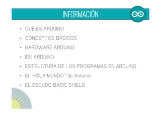 •  QUÉ ES ARDUINO
•  CONCEPTOS BÁSICOS
•  HARDWARE ARDUINO
•  IDE ARDUINO
•  ESTRUCTURA DE LOS PROGRAMAS EN ARDUINO
•  El ''HOLA MUNDO'' de Arduino
•  EL ESCUDO BASIC SHIELD
INFORMACIÓN
 