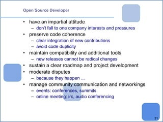 31 
Open Source Developer 
• have an impartial attitude 
– don't fall to one company interests and pressures 
• preserve code coherence 
– clear integration of new contributions 
– avoid code duplicity 
• maintain compatibility and additional tools 
– new releases cannot be radical changes 
• sustain a clear roadmap and project development 
• moderate disputes 
– because they happen ... 
• manage community communication and networkings 
– events: conferences, summits 
– online meeting: irc, audio conferencing 
 