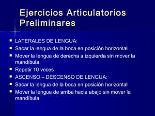 Ejercicios ArticulatoriosEjercicios Articulatorios
PreliminaresPreliminares
 LATERALES DE LENGUA:
 Sacar la lengua de la boca en posición horizontal
 Mover la lengua de derecha a izquierda sin mover la
mandíbula
 Repetir 10 veces
 ASCENSO – DESCENSO DE LENGUA:
 Sacar la lengua de la boca en posición horizontal
 Mover la lengua de arriba hacia abajo sin mover la
mandíbula
 