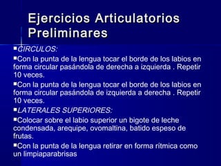 Ejercicios ArticulatoriosEjercicios Articulatorios
PreliminaresPreliminares
CIRCULOS:
Con la punta de la lengua tocar el borde de los labios en
forma circular pasándola de derecha a izquierda . Repetir
10 veces.
Con la punta de la lengua tocar el borde de los labios en
forma circular pasándola de izquierda a derecha . Repetir
10 veces.
LATERALES SUPERIORES:
Colocar sobre el labio superior un bigote de leche
condensada, arequipe, ovomaltina, batido espeso de
frutas.
Con la punta de la lengua retirar en forma rítmica como
un limpiaparabrisas
 