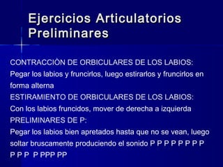 Ejercicios ArticulatoriosEjercicios Articulatorios
PreliminaresPreliminares
CONTRACCIÒN DE ORBICULARES DE LOS LABIOS:
Pegar los labios y fruncirlos, luego estirarlos y fruncirlos en
forma alterna
ESTIRAMIENTO DE ORBICULARES DE LOS LABIOS:
Con los labios fruncidos, mover de derecha a izquierda
PRELIMINARES DE P:
Pegar los labios bien apretados hasta que no se vean, luego
soltar bruscamente produciendo el sonido P P P P P P P P
P P P P PPP PP
 