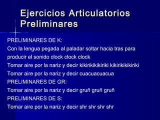 Ejercicios ArticulatoriosEjercicios Articulatorios
PreliminaresPreliminares
PRELIMINARES DE K:
Con la lengua pegada al paladar soltar hacia tras para
producir el sonido clock clock clock
Tomar aire por la nariz y decir kikirikikikiriki kikirikikikiriki
Tomar aire por la nariz y decir cuacuacuacua
PRELIMINARES DE GR:
Tomar aire por la nariz y decir gruñ gruñ gruñ
PRELIMINARES DE S:
Tomar aire por la nariz y decir shr shr shr shr
 