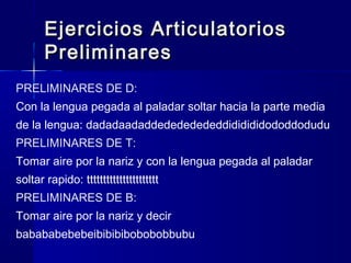 Ejercicios ArticulatoriosEjercicios Articulatorios
PreliminaresPreliminares
PRELIMINARES DE D:
Con la lengua pegada al paladar soltar hacia la parte media
de la lengua: dadadaadaddedededededdididididododdodudu
PRELIMINARES DE T:
Tomar aire por la nariz y con la lengua pegada al paladar
soltar rapido: tttttttttttttttttttttt
PRELIMINARES DE B:
Tomar aire por la nariz y decir
babababebebeibibibibobobobbubu
 