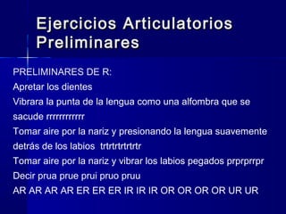 Ejercicios ArticulatoriosEjercicios Articulatorios
PreliminaresPreliminares
PRELIMINARES DE R:
Apretar los dientes
Vibrara la punta de la lengua como una alfombra que se
sacude rrrrrrrrrrrr
Tomar aire por la nariz y presionando la lengua suavemente
detrás de los labios trtrtrtrtrtrtr
Tomar aire por la nariz y vibrar los labios pegados prprprrpr
Decir prua prue prui pruo pruu
AR AR AR AR ER ER ER IR IR IR OR OR OR OR UR UR
 