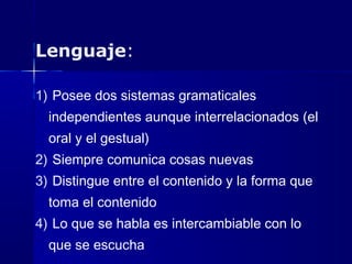 Lenguaje:
1) Posee dos sistemas gramaticales
independientes aunque interrelacionados (el
oral y el gestual)
2) Siempre comunica cosas nuevas
3) Distingue entre el contenido y la forma que
toma el contenido
4) Lo que se habla es intercambiable con lo
que se escucha
 