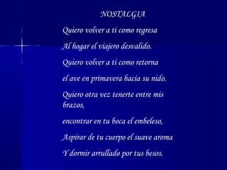 NOSTALGIA
Quiero volver a ti como regresa
Al hogar el viajero desvalido.
Quiero volver a ti como retorna
el ave en primavera hacia su nido.
Quiero otra vez tenerte entre mis
brazos,
encontrar en tu boca el embeleso,
Aspirar de tu cuerpo el suave aroma
Y dormir arrullado por tus besos.
 