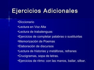 Ejercicios AdicionalesEjercicios Adicionales
•Diccionario
•Lectura en Voz Alta
•Lectura de trabalenguas
•Ejercicios de completar palabras o sustituirlas
•Memorización de Poemas
•Elaboración de discursos
•Lectura de historias y metáforas, refranes
•Crucigramas, sopa de letras.
•Ejercicios de ritmo: con las manos, bailar, silbar.
 