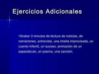 Ejercicios AdicionalesEjercicios Adicionales
•Grabar 3 minutos de lectura de noticias, de
narraciones, entrevista, una charla improvisada, un
cuento infantil, un suceso, animación de un
espectáculo, un poema, una canción.
 