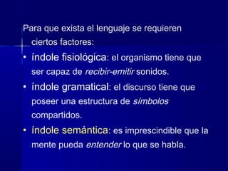 Para que exista el lenguaje se requieren
ciertos factores:
• índole fisiológica: el organismo tiene que
ser capaz de recibir-emitir sonidos.
• índole gramatical: el discurso tiene que
poseer una estructura de símbolos
compartidos.
• índole semántica: es imprescindible que la
mente pueda entender lo que se habla.
 