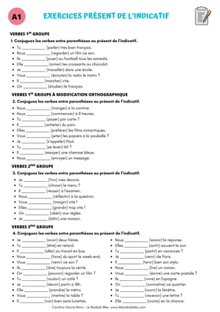 EXERCICES PRÉSENT DE L’INDICATIF
A1
Tu __________ (parler) très bien français.
Nous __________ (regarder) un film ce soir.
Ils __________ (jouer) au football tous les samedis.
Elle __________ (aimer) les croissants au chocolat.
Je __________ (travailler) dans une école.
Vous __________ (écouter) la radio le matin ?
Il __________ (marcher) vite.
On __________ (étudier) le français.
1. Conjuguez les verbes entre parenthèses au présent de l’indicatif.
VERBES 1 GROUPE
ER
2. Conjuguez les verbes entre parenthèses au présent de l’indicatif.
VERBES 1 GROUPE À MODIFICATION ORTHOGRAPHIQUE
ER
Nous __________ (manger) à la cantine.
Nous __________ (commencer) à 8 heures.
Tu __________ (payer) par carte ?
Il __________ (acheter) du pain.
Elles __________ (préférer) les films romantiques.
Vous __________ (jeter) les papiers à la poubelle ?
Je __________ (s’appeler) Paul.
Tu __________ (se lever) tôt ?
Il __________ (essayer) une chemise bleue.
Nous __________ (envoyer) un message.
VERBES 2 GROUPE
ÈME
3. Conjuguez les verbes entre parenthèses au présent de l’indicatif.
Je __________ (finir) mes devoirs.
Tu __________ (choisir) le menu ?
Il __________ (réussir) à l’examen.
Nous __________ (réfléchir) à la question.
Vous __________ (maigrir) vite !
Elles __________ (grandir) trop vite !
On __________ (obéir) aux règles.
Je __________ (bâtir) une maison.
VERBES 3 GROUPE
ÈME
4. Conjuguez les verbes entre parenthèses au présent de l’indicatif.
Je __________ (avoir) deux frères.
Tu __________ (être) en retard.
Il __________ (aller) au travail en bus.
Nous __________ (faire) du sport le week-end.
Vous __________ (venir) ce soir ?
Ils __________ (dire) toujours la vérité.
On __________ (pouvoir) regarder un film ?
Tu __________ (vouloir) un café ?
Je __________ (devoir) partir à 18h.
Elle __________ (prendre) le métro.
Vous __________ (mettre) la table ?
Il __________ (voir) bien sans lunettes.
Nous __________ (savoir) la réponse.
Elles __________ (sortir) souvent le soir.
Tu __________ (partir) en vacances ?
Je __________ (venir) de Paris.
Il __________ (tenir) bien son stylo.
Nous __________ (lire) un roman.
Vous __________ (écrire) une carte postale ?
Ils __________ (vivre) en Espagne.
On __________ (connaître) ce quartier.
Je __________ (ouvrir) la fenêtre.
Tu __________ (recevoir) une lettre ?
Elle __________ (croire) en la chance.
Carolina García Mora - Le Baobab Bleu www.lebaobabbleu.com
 