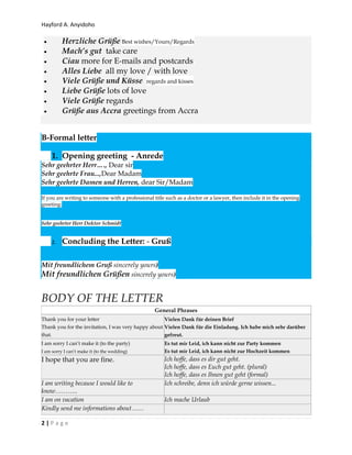 Hayford A. Anyidoho
2 | P a g e
 Herzliche Grüße Best wishes/Yours/Regards
 Mach’s gut take care
 Ciau more for E-mails and postcards
 Alles Liebe all my love / with love
 Viele Grüße und Küsse regards and kisses
 Liebe Grüße lots of love
 Viele Grüße regards
 Grüße aus Accra greetings from Accra
B-Formal letter
1. Opening greeting - Anrede
Sehr geehrter Herr…., Dear sir
Sehr geehrte Frau...,Dear Madam
Sehr geehrte Damen und Herren, dear Sir/Madam
If you are writing to someone with a professional title such as a doctor or a lawyer, then include it in the opening
greeting:
Sehr geehrter Herr Doktor Schmidt
2. Concluding the Letter: - Gruß
Mit freundlichem Gruß sincerely yours)
Mit freundlichen Grüßen sincerely yours)
BODY OF THE LETTER
General Phrases
Thank you for your letter
Thank you for the invitation, I was very happy about
that.
Vielen Dank für deinen Brief
Vielen Dank für die Einladung. Ich habe mich sehr darüber
gefreut.
I am sorry I can’t make it (to the party)
I am sorry I can’t make it (to the wedding)
Es tut mir Leid, ich kann nicht zur Party kommen
Es tut mir Leid, ich kann nicht zur Hochzeit kommen
I hope that you are fine. Ich hoffe, dass es dir gut geht.
Ich hoffe, dass es Euch gut geht. (plural)
Ich hoffe, dass es Ihnen gut geht (formal)
I am writing because I would like to
know………..
Ich schreibe, denn ich würde gerne wissen...
I am on vacation Ich mache Urlaub
Kindly send me informations about……
 