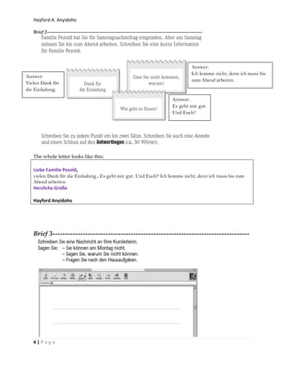 Hayford A. Anyidoho
4 | P a g e
Brief 2--------------------------------------------------------------------------------------
The whole letter looks like this:
Liebe Familie Pezold,
vielen Dank für die Einladung.. Es geht mir gut. Und Euch? Ich komme nicht, denn ich muss bis zum
Abend arbeiten.
Herzliche Grüße
Hayford Anyidoho
Brief 3------------------------------------------------------------------------------
Answer:
Vielen Dank für
die Einladung.
Answer:
Ich komme nicht, denn ich muss bis
zum Abend arbeiten.
Answer:
Es geht mir gut.
Und Euch?
 
