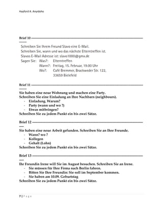 Hayford A. Anyidoho
7 | P a g e
Brief 10 ---------------------------------------------------------------------------------------------------------
-------
Brief 11 ---------------------------------------------------------------------------------------------------------
-------
Sie haben eine neue Wohnung und machen eine Party.
Schreiben Sie eine Einladung an Ihre Nachbarn (neighbours).
- Einladung. Warum?
- Party (wann und wo ?)
- Etwas mitbringen?
Schreiben Sie zu jedem Punkt ein bis zwei Sätze.
Brief 12 ------------------------------------------------------------------------------------------------
----
Sie haben eine neue Arbeit gefunden. Schreiben Sie an Ihre Freunde.
- Wann? wo ?
- Kollegen
- Gehalt (Lohn)
Schreiben Sie zu jedem Punkt ein bis zwei Sätze.
Brief 13 ------------------------------------------------------------------------------------------------
----
Ihr Freundin Irene will Sie im August besuchen. Schreiben Sie an Irene.
- Sie müssen für Ihre Firma nach Berlin fahren.
- Bitten Sie Ihre Freundin: Sie soll im September kommen.
- Sie haben am 10.09. Geburtstag
Schreiben Sie zu jedem Punkt ein bis zwei Sätze.
 
