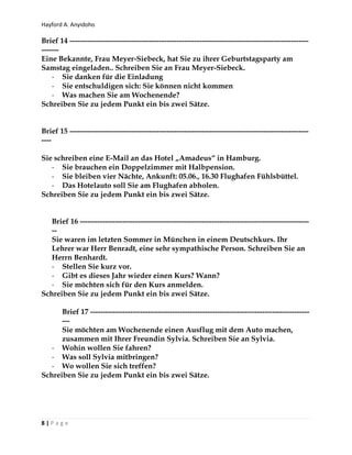 Hayford A. Anyidoho
8 | P a g e
Brief 14 ------------------------------------------------------------------------------------------------
-------
Eine Bekannte, Frau Meyer-Siebeck, hat Sie zu ihrer Geburtstagsparty am
Samstag eingeladen.. Schreiben Sie an Frau Meyer-Siebeck.
- Sie danken für die Einladung
- Sie entschuldigen sich: Sie können nicht kommen
- Was machen Sie am Wochenende?
Schreiben Sie zu jedem Punkt ein bis zwei Sätze.
Brief 15 ------------------------------------------------------------------------------------------------
----
Sie schreiben eine E-Mail an das Hotel „Amadeus“ in Hamburg.
- Sie brauchen ein Doppelzimmer mit Halbpension.
- Sie bleiben vier Nächte, Ankunft: 05.06., 16.30 Flughafen Fühlsbüttel.
- Das Hotelauto soll Sie am Flughafen abholen.
Schreiben Sie zu jedem Punkt ein bis zwei Sätze.
Brief 16 --------------------------------------------------------------------------------------------
--
Sie waren im letzten Sommer in München in einem Deutschkurs. Ihr
Lehrer war Herr Benradt, eine sehr sympathische Person. Schreiben Sie an
Herrn Benhardt.
- Stellen Sie kurz vor.
- Gibt es dieses Jahr wieder einen Kurs? Wann?
- Sie möchten sich für den Kurs anmelden.
Schreiben Sie zu jedem Punkt ein bis zwei Sätze.
Brief 17 ----------------------------------------------------------------------------------------
---
Sie möchten am Wochenende einen Ausflug mit dem Auto machen,
zusammen mit Ihrer Freundin Sylvia. Schreiben Sie an Sylvia.
- Wohin wollen Sie fahren?
- Was soll Sylvia mitbringen?
- Wo wollen Sie sich treffen?
Schreiben Sie zu jedem Punkt ein bis zwei Sätze.
 