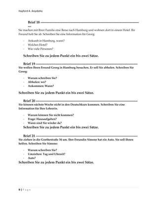 Hayford A. Anyidoho
9 | P a g e
Brief 18 ----------------------------------------------------------------------------------------
---
Sie machen mit Ihrer Familie eine Reise nach Hamburg und wohnen dort in einem Hotel. Ihr
Freund holt Sie ab. Schreiben Sie eine Information für Georg:
- Ankunft in Hamburg, wann?
- Welches Hotel?
- Wie viele Personen?
Schreiben Sie zu jedem Punkt ein bis zwei Sätze.
Brief 19 -------------------------------------------------------------------------------------------
Sie wollen Ihren Freund Georg in Hamburg besuchen. Er soll Sie abholen. Schreiben Sie
Georg:
- Warum schreiben Sie?
- Abholen: wo?
- Ankommen: Wann?
Schreiben Sie zu jedem Punkt ein bis zwei Sätze.
Brief 20 -------------------------------------------------------------------------------------------
Sie können nächste Woche nicht in den Deutschkurs kommen. Schreiben Sie eine
Information für Ihre Lehrerin.
- Warum können Sie nicht kommen?
- Frage: Hausaufgaben?
- Wann sind Sie wieder da?
Schreiben Sie zu jedem Punkt ein bis zwei Sätze.
Brief 21 -------------------------------------------------------------------------------------------
Sie ziehen in die Goethestraße 34 um. Ihre Freundin Simone hat ein Auto. Sie soll Ihnen
helfen. Schreiben Sie Simone:
- Warum schreiben Sie?
- Umziehen: Tag und Uhrzeit?
- Auto?
Schreiben Sie zu jedem Punkt ein bis zwei Sätze.
 