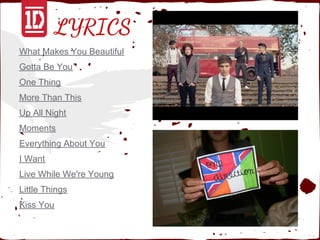 LYRICS
What Makes You Beautiful
Gotta Be You
One Thing
More Than This
Up All Night
Moments
Everything About You
I Want
Live While We're Young
Little Things
Kiss You
 