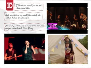 If I'm louder, would you see me?
            -More Than This


Baby you light up my world like nobody else.
-What Makes You Beautiful


You and I, we're 'bout to make some memories
tonight. -Live While We're Young
 