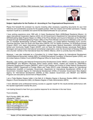 Raj K Pandey, GPO Box: 19862, Kathmandu, Nepal, rajkpandey2000@gmail.com, rajkpandey2000@hotmail.com
________________________
________________________
________________________
________________________
Dear Sir/Madam:
Subject: Application for the Position of-- According to Your Organizational Requirements
Please find herewith the enclosed my resume including other necessary supporting documents for your kind
reference and consideration purpose for the applied position. With due respect and humble submission, I hereby
represent myself as a candidate and submit the Bio-Data/Certificates for your perusal.
I have working experience since 1990 with: (i) Asian Development Bank (ADB)/Nepal Residence Mission; (ii)
Japan International Cooperation Agency (JICA); (iii) UK Government’s Department for International Development
(DFID)/Enabling State Program-Nepal; (iv) Office of the Prime Minister and Council of Ministers at the PM Office
of Nepal through DFID/Strengthening Project: Office of the Prime Minister and Council of Ministers under the UK
Aid; (v) Himalaya Broadcasting Company (HBC) Radio Station; (vi) United Nations Population Fund, Country
Technical Services Team for South and West Asia (UNFPA, CST for SAWA Countries); (vii DFID/Rural Access
Program (RAP); (viii) Japan International Cooperation Agency/Japan Medical Association (JICA/JMA) funded
School and Community Health Project (SCHP); and (ix) Save the Children-Norway (previously Redd Barna,
Norwegian semi-government international humanitarian organization under the Government of Norway (NORAD)
and a founder member of the International Save the Children Alliance, which is currently Save the Children).
Moreover, I was also implicated as a Consultant for (i) United States Agency for International Development
(USAID)/National Democratic Institute (NDI); (ii) USAID/International Foundation of Electoral System (IFES); and
(iii) United Nations Children Fund (UNICEF)/Regional Office for South Asia (ROSA).
Recently, I was working with National Entrepreneurship Development Center (NEDC); a federated apex body of
UNDP/MEDEP and MEDPA’s fifty-three district based partner NGOs; created and funded by UNDP/Micro
Enterprise Development Program (MEDEP), which is joint initiative and funding of United Nations Development
Program (UNDP); Department of Foreign Affairs and Trade (DFAT) under Australian Agency for International
Development (AusAID) of Australian Government; Department for International Development (DFID) of UK
Government; Canadian Agency for International Development (CIDA) of Canadian Government; New Zealand
Agency for International Development (NZAID) of New Zealand Government; and MEDEP and MEDPA
Programs are executed by Government of Nepal (GON).
I am a Triple Masters Degree holder in the field of: (i) Masters Degree in Business Studies (MBS); (ii) Masters
Degree in Rural Development (MA); (iii) Masters Degree in Public Administration (MPA).
I have attended some professional training courses to upgrade myself for the result-oriented performance with
the reputed organization exactly like yours.
I am looking forward to hear from you a positive response for an interview in the near future.
Yours sincerely,
Raj K Pandey (MBS, MA, MPA)
Jawalakhel, Lalitpur
GPO Box: 19862, Kathmandu, Nepal
Mobile: (977-01) 98510 86884
Mobile : (977-01) 9841 813529
rajkpandey2000@yahoo.com
rajkpandey2000@hotmail.com
rajkpandey2000@gmail.com
Mobile: (977-01) 98510 86884 Raj, 9841 210094, C/o Radha, 9841 813529 C/o Sophiya, Phone: 5015167: Page 1
 