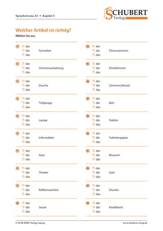 Sprachniveau A1 • Kapitel 3 
© SCHUBERT-Verlag Leipzig www.schubert-verlag.de 
Welcher Artikel ist richtig? 
Wählen Sie aus. 
1  der 
 die Fernseher 
 das 
2  der 
 die Zimmerausstattung 
 das 
3  der 
 die Dusche 
 das 
4  der 
 die Tiefgarage 
 das 
5  der 
 die Lampe 
 das 
6  der 
 die Informatiker 
 das 
7  der 
 die Auto 
 das 
8  der 
 die Theater 
 das 
9  der 
 die Kaffeemaschine 
 das 
10  der 
 die Sessel 
 das 
11  der 
 die Fitnesszentrum 
 das 
12  der 
 die Einzelzimmer 
 das 
13  der 
 die Zimmerschlüssel 
 das 
14  der 
 die Bett 
 das 
15  der 
 die Telefon 
 das 
16  der 
 die Toilettenpapier 
 das 
17  der 
 die Museum 
 das 
18  der 
 die Gast 
 das 
19  der 
 die Drucker 
 das 
20  der 
 die Kreditkarte 
 das 
 