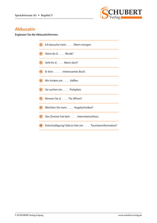 Sprachniveau A1 • Kapitel 3 
© SCHUBERT-Verlag Leipzig www.schubert-verlag.de 
Akkusativ 
Ergänzen Sie die Akkusativformen. 
1 Ich besuche mein Eltern morgen. 
2 Hörst du d Musik? 
3 Seht ihr d Mann dort? 
4 Er liest interessantes Buch. 
5 Wir trinken ein Kaffee. 
6 Sie suchen ein Parkplatz. 
7 Können Sie d Tür öffnen? 
8 Möchten Sie mein Kugelschreiber? 
9 Das Zimmer hat kein Internetanschluss. 
10 Entschuldigung! Gibt es hier ein Touristeninformation? 
 