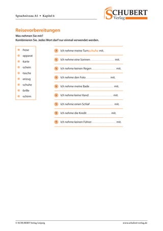 Sprachniveau A1 • Kapitel 6 
© SCHUBERT-Verlag Leipzig www.schubert-verlag.de 
Reisevorbereitungen 
Was nehmen Sie mit? 
Kombinieren Sie. Jedes Wort darf nur einmal verwendet werden. 
zz -hose 
zz -apparat 
zz -karte 
zz -schein 
zz -tasche 
zz -anzug 
zz -schuhe 
zz -brille 
zz -schirm 
1 Ich nehme meine Turnschuhe mit. 
2 Ich nehme eine Sonnen mit. 
3 Ich nehme keinen Regen mit. 
4 Ich nehme den Foto mit. 
5 Ich nehme meine Bade mit. 
6 Ich nehme keine Hand mit. 
7 Ich nehme einen Schlaf mit. 
8 Ich nehme die Kredit mit. 
9 Ich nehme keinen Führer mit. 
 