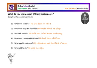 OnlineSchoolEnglish
             GRAMMAR Past simple                              VOCABULARY Famous lives

What do you know about William Shakespeare?
Complete the questions on his life


    1) When was he born? He was born in 1564

    2) How many plays did he write? He wrote about 38 plays

    3) Who was his wife? His wife was called Anne Hathaway

    4) How many children did he have? He had three children

    5) What was his nickname? His nickname was the Bard of Avon

    6) When did he die? He died in 1616
 