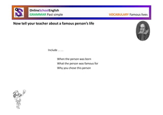 OnlineSchoolEnglish
          GRAMMAR Past simple                                 VOCABULARY Famous lives

Now tell your teacher about a famous person’s life




                     Include . . . .

                             When the person was born
                             What the person was famous for
                             Why you chose this person
 