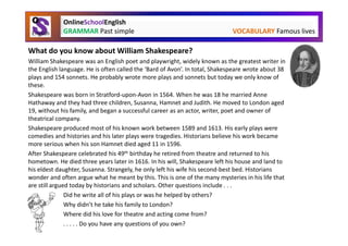 OnlineSchoolEnglish
             GRAMMAR Past simple                                             VOCABULARY Famous lives

What do you know about William Shakespeare?
William Shakespeare was an English poet and playwright, widely known as the greatest writer in
the English language. He is often called the ‘Bard of Avon’. In total, Shakespeare wrote about 38
plays and 154 sonnets. He probably wrote more plays and sonnets but today we only know of
these.
Shakespeare was born in Stratford-upon-Avon in 1564. When he was 18 he married Anne
Hathaway and they had three children, Susanna, Hamnet and Judith. He moved to London aged
19, without his family, and began a successful career as an actor, writer, poet and owner of
theatrical company.
Shakespeare produced most of his known work between 1589 and 1613. His early plays were
comedies and histories and his later plays were tragedies. Historians believe his work became
more serious when his son Hamnet died aged 11 in 1596.
After Shakespeare celebrated his 49th birthday he retired from theatre and returned to his
hometown. He died three years later in 1616. In his will, Shakespeare left his house and land to
his eldest daughter, Susanna. Strangely, he only left his wife his second-best bed. Historians
wonder and often argue what he meant by this. This is one of the many mysteries in his life that
are still argued today by historians and scholars. Other questions include . . .
               Did he write all of his plays or was he helped by others?
               Why didn’t he take his family to London?
               Where did his love for theatre and acting come from?
               . . . . . Do you have any questions of you own?
 