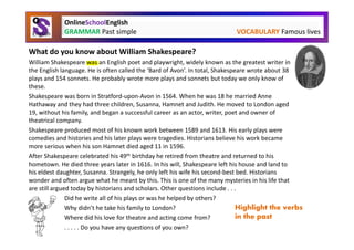 OnlineSchoolEnglish
            GRAMMAR Past simple                                            VOCABULARY Famous lives

What do you know about William Shakespeare?
William Shakespeare was an English poet and playwright, widely known as the greatest writer in
the English language. He is often called the ‘Bard of Avon’. In total, Shakespeare wrote about 38
plays and 154 sonnets. He probably wrote more plays and sonnets but today we only know of
these.
Shakespeare was born in Stratford-upon-Avon in 1564. When he was 18 he married Anne
Hathaway and they had three children, Susanna, Hamnet and Judith. He moved to London aged
19, without his family, and began a successful career as an actor, writer, poet and owner of
theatrical company.
Shakespeare produced most of his known work between 1589 and 1613. His early plays were
comedies and histories and his later plays were tragedies. Historians believe his work became
more serious when his son Hamnet died aged 11 in 1596.
After Shakespeare celebrated his 49th birthday he retired from theatre and returned to his
hometown. He died three years later in 1616. In his will, Shakespeare left his house and land to
his eldest daughter, Susanna. Strangely, he only left his wife his second-best bed. Historians
wonder and often argue what he meant by this. This is one of the many mysteries in his life that
are still argued today by historians and scholars. Other questions include . . .
               Did he write all of his plays or was he helped by others?
               Why didn’t he take his family to London?                         Highlight the verbs
               Where did his love for theatre and acting come from?             in the past
               . . . . . Do you have any questions of you own?
 