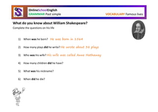 OnlineSchoolEnglish
             GRAMMAR Past simple                              VOCABULARY Famous lives

What do you know about William Shakespeare?
Complete the questions on his life


    1) When was he born? He was born in 1564

    2) How many plays did he write? He wrote about 38 plays

    3) Who was his wife? His wife was called Anne Hathaway

    4) How many children did he have? He had three children

    5) What was his nickname? His nickname was the Bard of Avon

    6) When did he die? He died in 1616
 