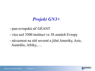 Projekt GN3+
- pan-evropská síť GÉANT
- více než 3500 institucí ve 38 zemích Evropy
- návaznost na sítě severní a jižní Ameriky, Asie,
Austrálie, Afriky,….

Služby e-infrastruktury CESNET

24.10.2013

 