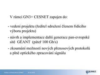 V rámci GN3+ CESNET zapojen do:
- vedení projektu (ředitel sdružení členem řídícího
výboru projektu)
- návrh a implementace další generace pan-evropské
sítě GÉANT (páteř 100 Gb/s)
- zkoumání možností nových přenosových protokolů
a plně optického zpracování signálu

Služby e-infrastruktury CESNET

24.10.2013

 
