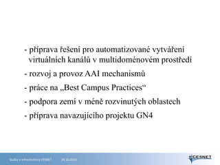 - příprava řešení pro automatizované vytváření
virtuálních kanálů v multidoménovém prostředí
- rozvoj a provoz AAI mechanismů

- práce na „Best Campus Practices“
- podpora zemí v méně rozvinutých oblastech
- příprava navazujícího projektu GN4

Služby e-infrastruktury CESNET

24.10.2013

 