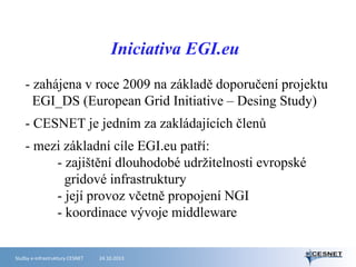Iniciativa EGI.eu
- zahájena v roce 2009 na základě doporučení projektu
EGI_DS (European Grid Initiative – Desing Study)
- CESNET je jedním za zakládajících členů
- mezi základní cíle EGI.eu patří:
- zajištění dlouhodobé udržitelnosti evropské
gridové infrastruktury
- její provoz včetně propojení NGI
- koordinace vývoje middleware

Služby e-infrastruktury CESNET

24.10.2013

 