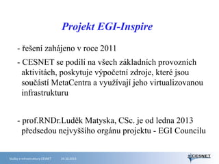Projekt EGI-Inspire
- řešení zahájeno v roce 2011
- CESNET se podílí na všech základních provozních
aktivitách, poskytuje výpočetní zdroje, které jsou
součástí MetaCentra a využívají jeho virtualizovanou
infrastrukturu
- prof.RNDr.Luděk Matyska, CSc. je od ledna 2013
předsedou nejvyššího orgánu projektu - EGI Councilu

Služby e-infrastruktury CESNET

24.10.2013

 