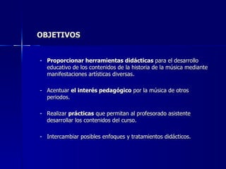 OBJETIVOS Proporcionar herramientas didácticas  para el desarrollo educativo de los contenidos de la historia de la música mediante manifestaciones artísticas diversas. Acentuar  el interés pedagógico  por la música de otros periodos. Realizar  prácticas  que permitan al profesorado asistente desarrollar los contenidos del curso. Intercambiar posibles enfoques y tratamientos didácticos. 