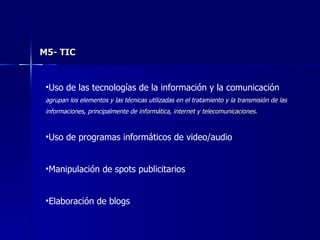 M5- TIC Uso de las tecnologías de la información y la comunicación agrupan los elementos y las técnicas utilizadas en el tratamiento y la transmisión de las informaciones, principalmente de  informática ,  internet  y  telecomunicaciones . Uso de programas informáticos de video/audio Manipulación de spots publicitarios Elaboración de blogs 