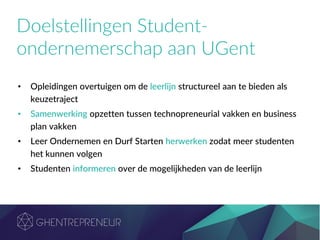 Doelstellingen Student-
ondernemerschap aan UGent
• Opleidingen overtuigen om de leerlijn structureel aan te bieden als
keuzetraject
• Samenwerking opzetten tussen technopreneurial vakken en business
plan vakken
• Leer Ondernemen en Durf Starten herwerken zodat meer studenten
het kunnen volgen
• Studenten informeren over de mogelijkheden van de leerlijn
 
