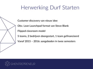 Herwerking Durf Starten
Customer discovery van nieuw idee
Obv. Lean Launchpad format van Steve Blank
Flipped classroom model
5 teams, 2 bedrijven doorgestart, 1 team gefinancieerd
Vanaf 2015 – 2016: aangeboden in twee semesters
 