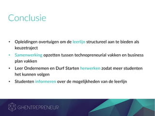 Conclusie
• Opleidingen overtuigen om de leerlijn structureel aan te bieden als
keuzetraject
• Samenwerking opzetten tussen technopreneurial vakken en business
plan vakken
• Leer Ondernemen en Durf Starten herwerken zodat meer studenten
het kunnen volgen
• Studenten informeren over de mogelijkheden van de leerlijn
 