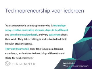 Technopreneurship voor iedereen
“A technopreneur is an entrepreneur who is technology
savvy, creative, innovative, dynamic, dares to be different
and take the unexplored path, and very passionate about
their work. They take challenges and strive to lead their
life with greater success.
They don't fear to fail. They take failure as a learning
experience, a stimulator to look things differently and
stride for next challenge.”
Rajesh Shakya
“What is technopreneurship”?
 