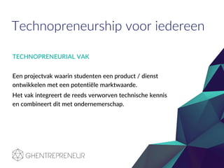 Technopreneurship voor iedereen
TECHNOPRENEURIAL VAK
Een projectvak waarin studenten een product / dienst
ontwikkelen met een potentiële marktwaarde.
Het vak integreert de reeds verworven technische kennis
en combineert dit met ondernemerschap.
 
