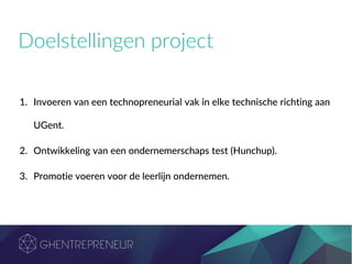 Doelstellingen project
1. Invoeren van een technopreneurial vak in elke technische richting aan
UGent.
2. Ontwikkeling van een ondernemerschaps test (Hunchup).
3. Promotie voeren voor de leerlijn ondernemen.
 