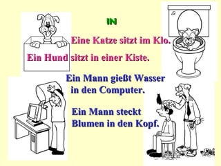 in
          Eine Katze sitzt im Klo.
Ein Hund sitzt in einer Kiste.

         Ein Mann gießt Wasser
          in den Computer.

          Ein Mann steckt
          Blumen in den Kopf.
 