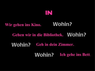 in
Wir gehen ins Kino.        Wohin?
   Gehen wir in die Bibliothek.   Wohin?
   Wohin?       Geh in dein Zimmer.

               Wohin?        Ich gehe ins Bett.
 