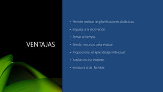 VENTAJAS
• Permite realizar las planificaciones didácticas.
• Impulsa a la motivación
• Tomar el tiempo.
• Brinda recursos para evaluar
• Proporciona el aprendizaje individual.
• Actúan en ese instante.
• Involucra a las familias.
 
