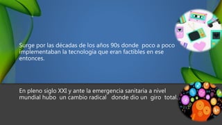 Surge por las décadas de los años 90s donde poco a poco
implementaban la tecnología que eran factibles en ese
entonces.
En pleno siglo XXI y ante la emergencia sanitaria a nivel
mundial hubo un cambio radical donde dio un giro total.
 