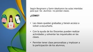 Según Bergmann y Samn idealizaron las aulas intertidas
para que los alumnos no pierdan clases.
¿CÓMO?
• Las clases quedan grabadas y tienen acceso a
volver a escucharlo.
• Con la ayuda de los Docentes pueden realizar
actividades y solventar las inquietudes en las
clases.
• Permiter tener clase personalizas y implusan a
la participación de los alumnos,
 