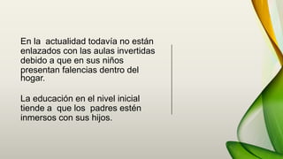 En la actualidad todavía no están
enlazados con las aulas invertidas
debido a que en sus niños
presentan falencias dentro del
hogar.
La educación en el nivel inicial
tiende a que los padres estén
inmersos con sus hijos.
 